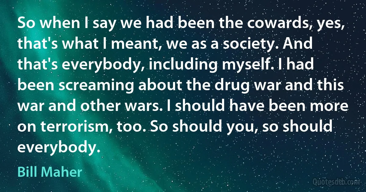 So when I say we had been the cowards, yes, that's what I meant, we as a society. And that's everybody, including myself. I had been screaming about the drug war and this war and other wars. I should have been more on terrorism, too. So should you, so should everybody. (Bill Maher)