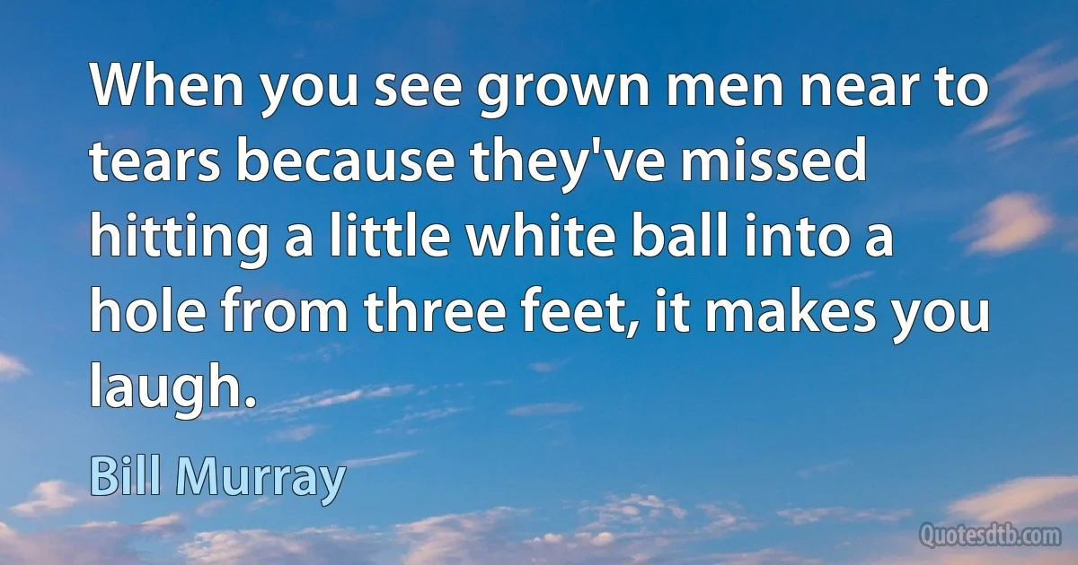 When you see grown men near to tears because they've missed hitting a little white ball into a hole from three feet, it makes you laugh. (Bill Murray)