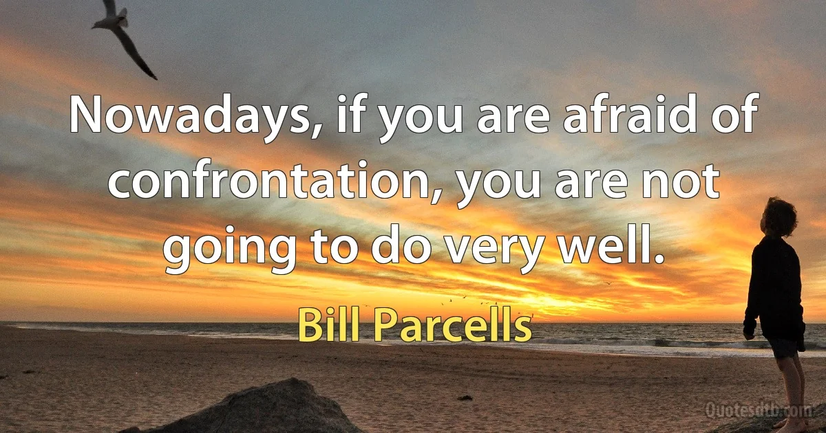 Nowadays, if you are afraid of confrontation, you are not going to do very well. (Bill Parcells)