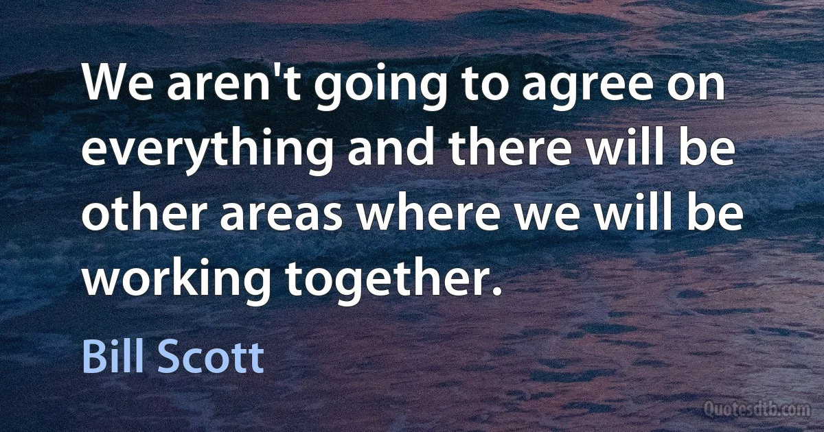 We aren't going to agree on everything and there will be other areas where we will be working together. (Bill Scott)