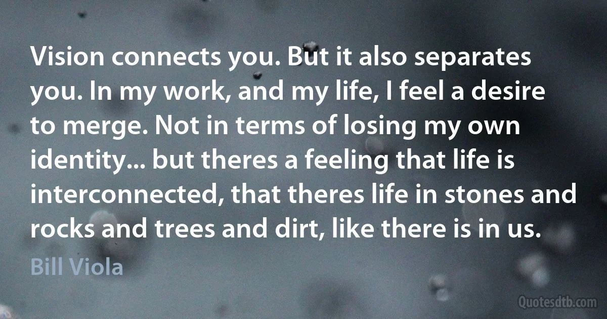Vision connects you. But it also separates you. In my work, and my life, I feel a desire to merge. Not in terms of losing my own identity... but theres a feeling that life is interconnected, that theres life in stones and rocks and trees and dirt, like there is in us. (Bill Viola)
