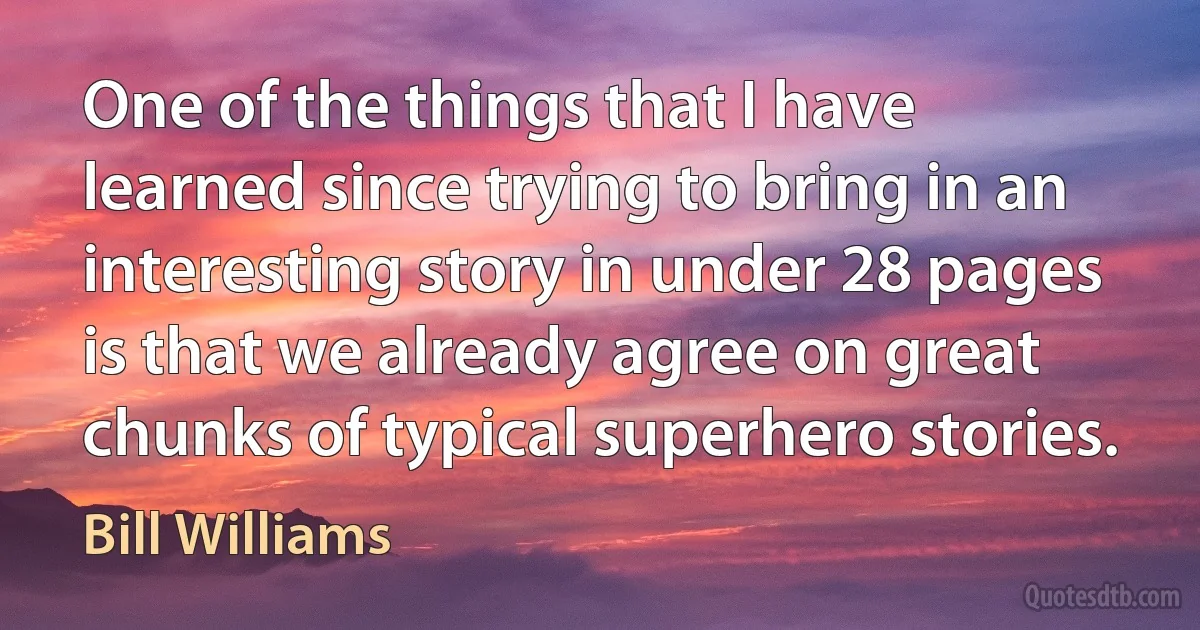 One of the things that I have learned since trying to bring in an interesting story in under 28 pages is that we already agree on great chunks of typical superhero stories. (Bill Williams)