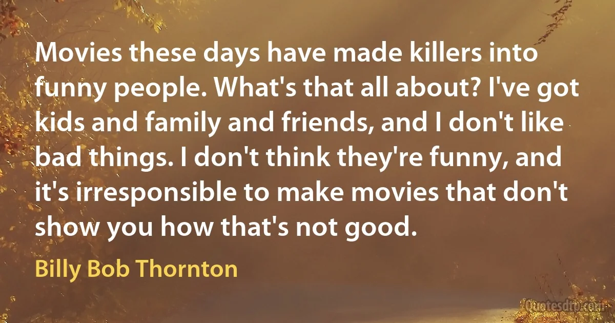 Movies these days have made killers into funny people. What's that all about? I've got kids and family and friends, and I don't like bad things. I don't think they're funny, and it's irresponsible to make movies that don't show you how that's not good. (Billy Bob Thornton)