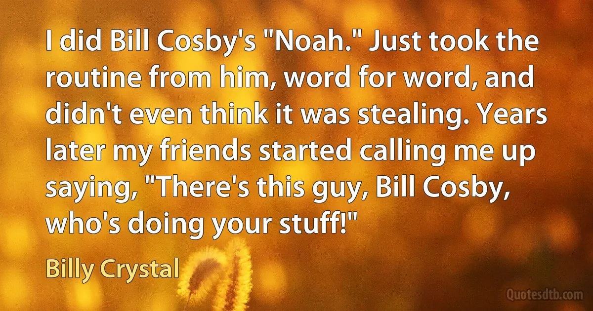 I did Bill Cosby's "Noah." Just took the routine from him, word for word, and didn't even think it was stealing. Years later my friends started calling me up saying, "There's this guy, Bill Cosby, who's doing your stuff!" (Billy Crystal)