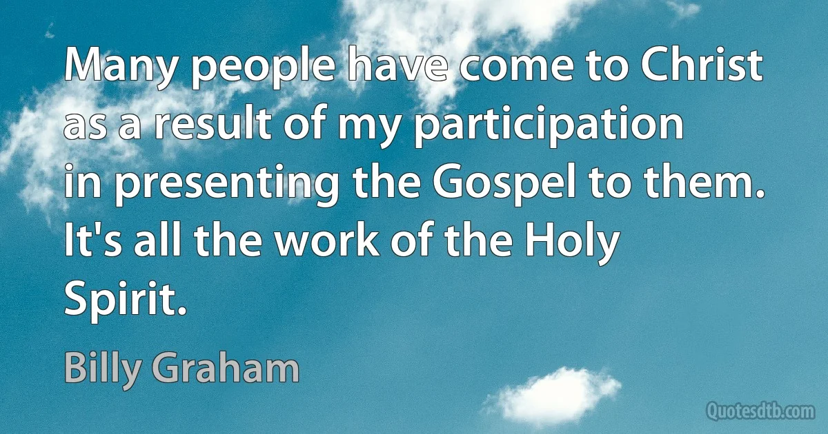 Many people have come to Christ as a result of my participation in presenting the Gospel to them. It's all the work of the Holy Spirit. (Billy Graham)