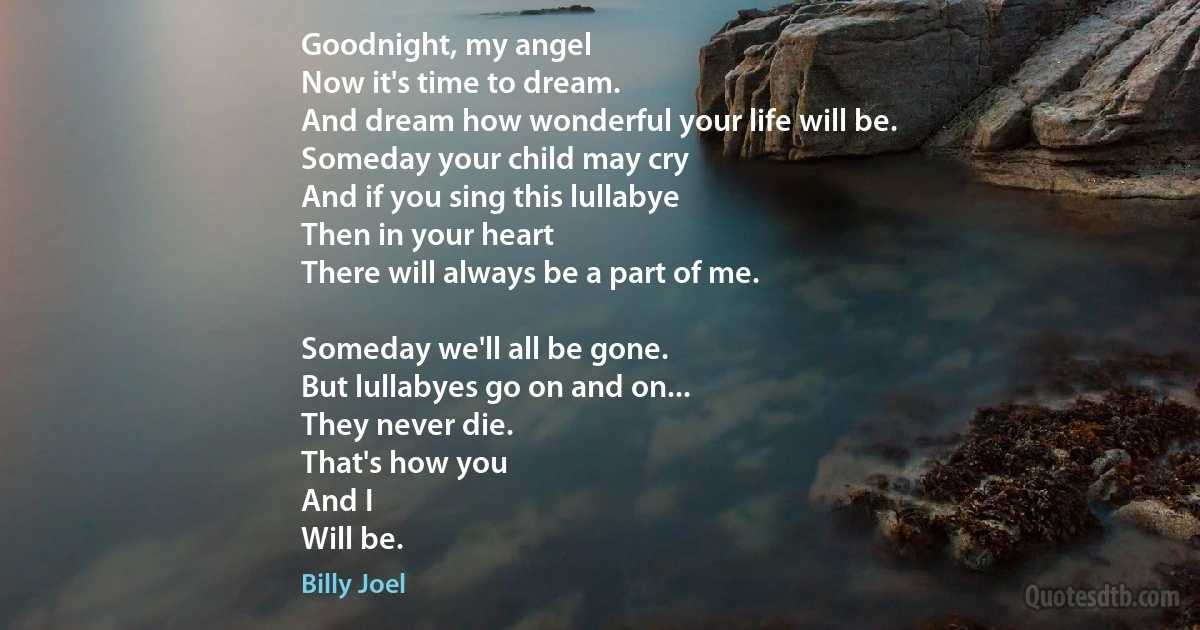 Goodnight, my angel
Now it's time to dream.
And dream how wonderful your life will be.
Someday your child may cry
And if you sing this lullabye
Then in your heart
There will always be a part of me.

Someday we'll all be gone.
But lullabyes go on and on...
They never die.
That's how you
And I
Will be. (Billy Joel)