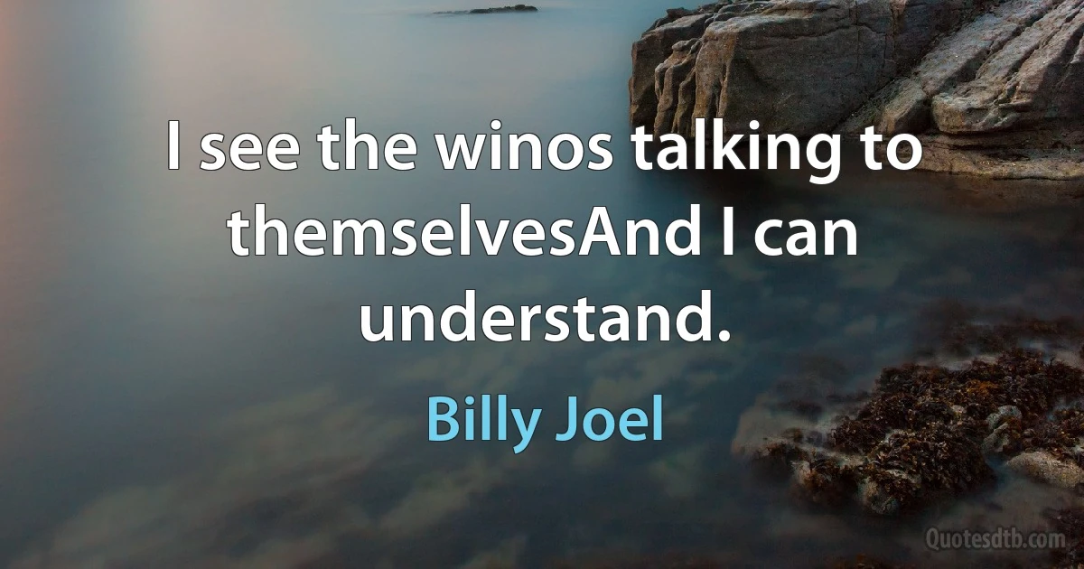 I see the winos talking to themselvesAnd I can understand. (Billy Joel)