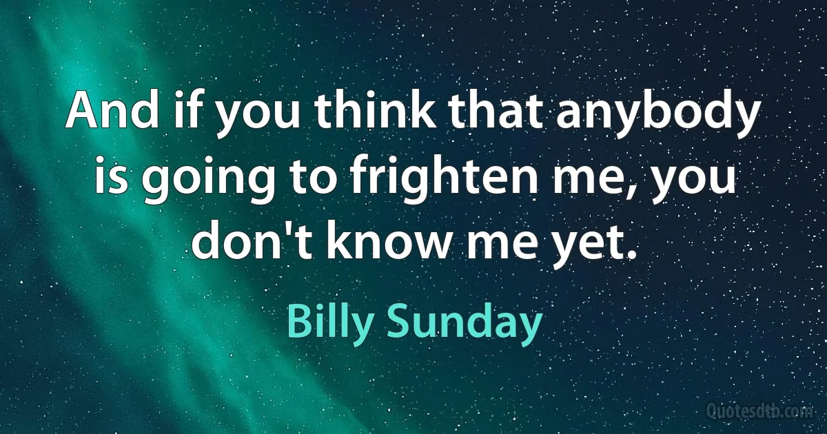 And if you think that anybody is going to frighten me, you don't know me yet. (Billy Sunday)