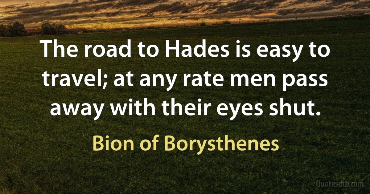 The road to Hades is easy to travel; at any rate men pass away with their eyes shut. (Bion of Borysthenes)