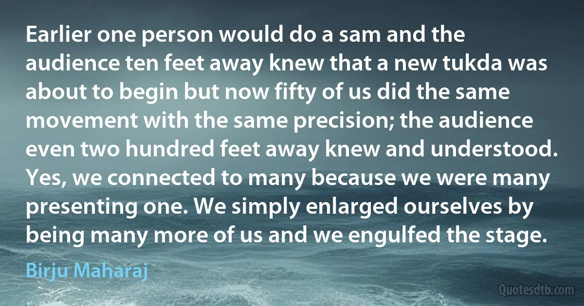 Earlier one person would do a sam and the audience ten feet away knew that a new tukda was about to begin but now fifty of us did the same movement with the same precision; the audience even two hundred feet away knew and understood. Yes, we connected to many because we were many presenting one. We simply enlarged ourselves by being many more of us and we engulfed the stage. (Birju Maharaj)