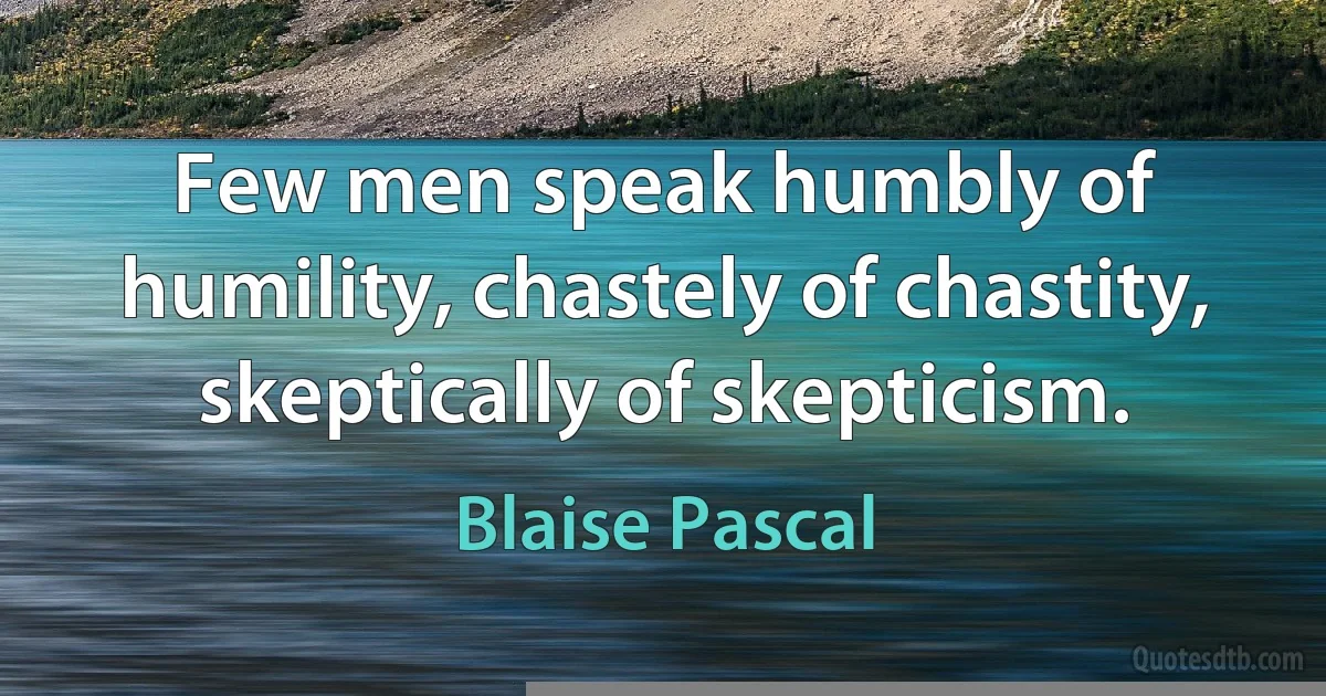 Few men speak humbly of humility, chastely of chastity, skeptically of skepticism. (Blaise Pascal)