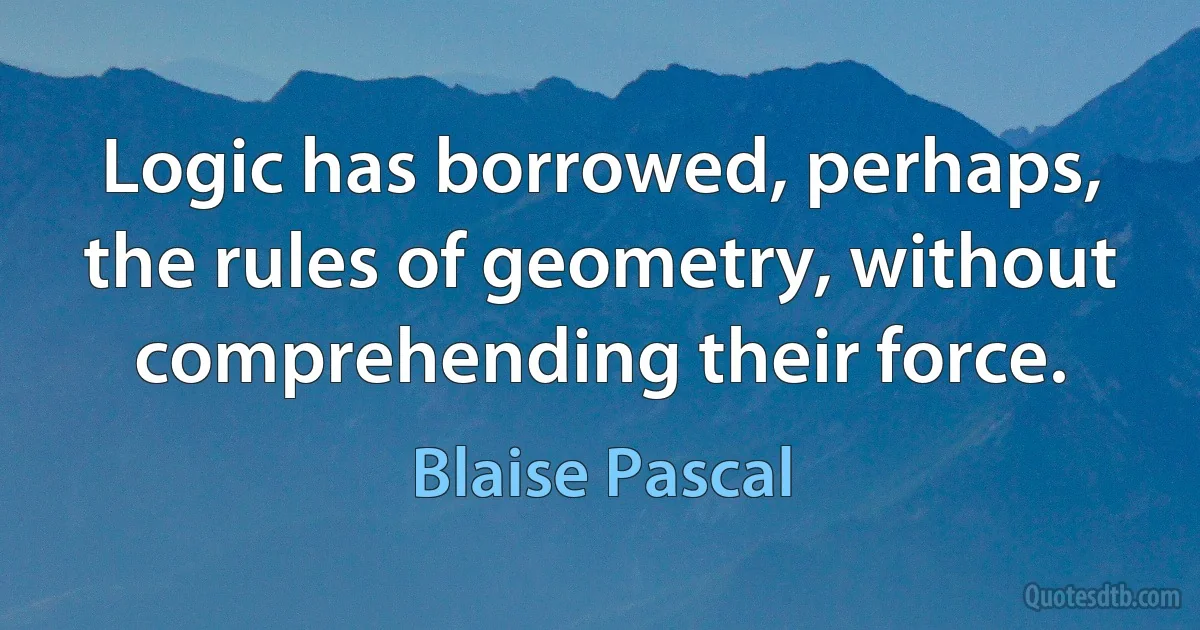 Logic has borrowed, perhaps, the rules of geometry, without comprehending their force. (Blaise Pascal)