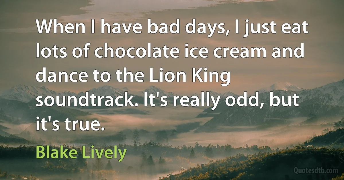 When I have bad days, I just eat lots of chocolate ice cream and dance to the Lion King soundtrack. It's really odd, but it's true. (Blake Lively)