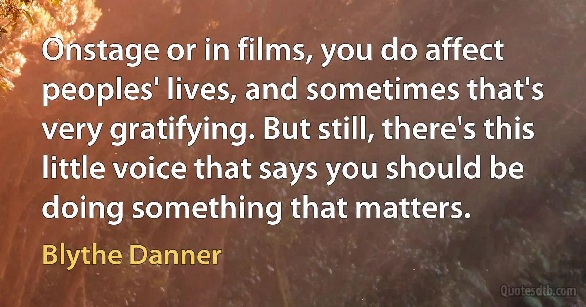 Onstage or in films, you do affect peoples' lives, and sometimes that's very gratifying. But still, there's this little voice that says you should be doing something that matters. (Blythe Danner)