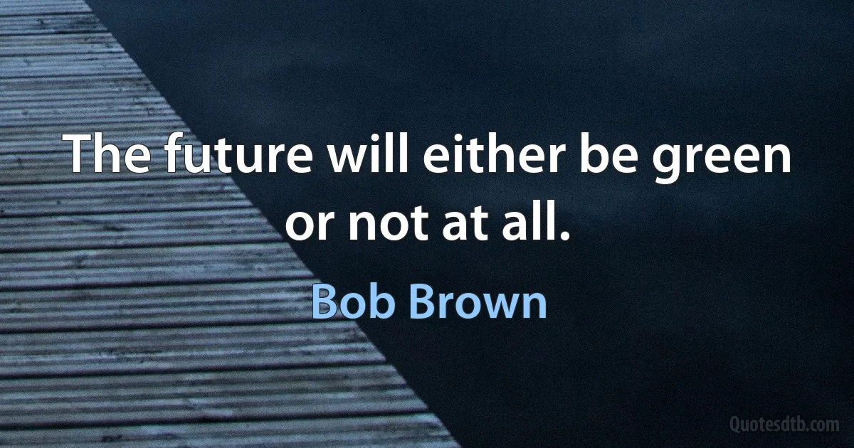 The future will either be green or not at all. (Bob Brown)