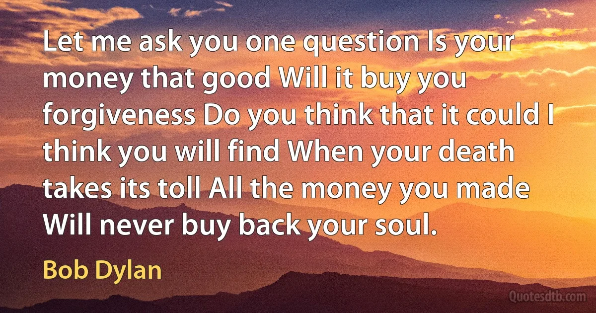 Let me ask you one question Is your money that good Will it buy you forgiveness Do you think that it could I think you will find When your death takes its toll All the money you made Will never buy back your soul. (Bob Dylan)