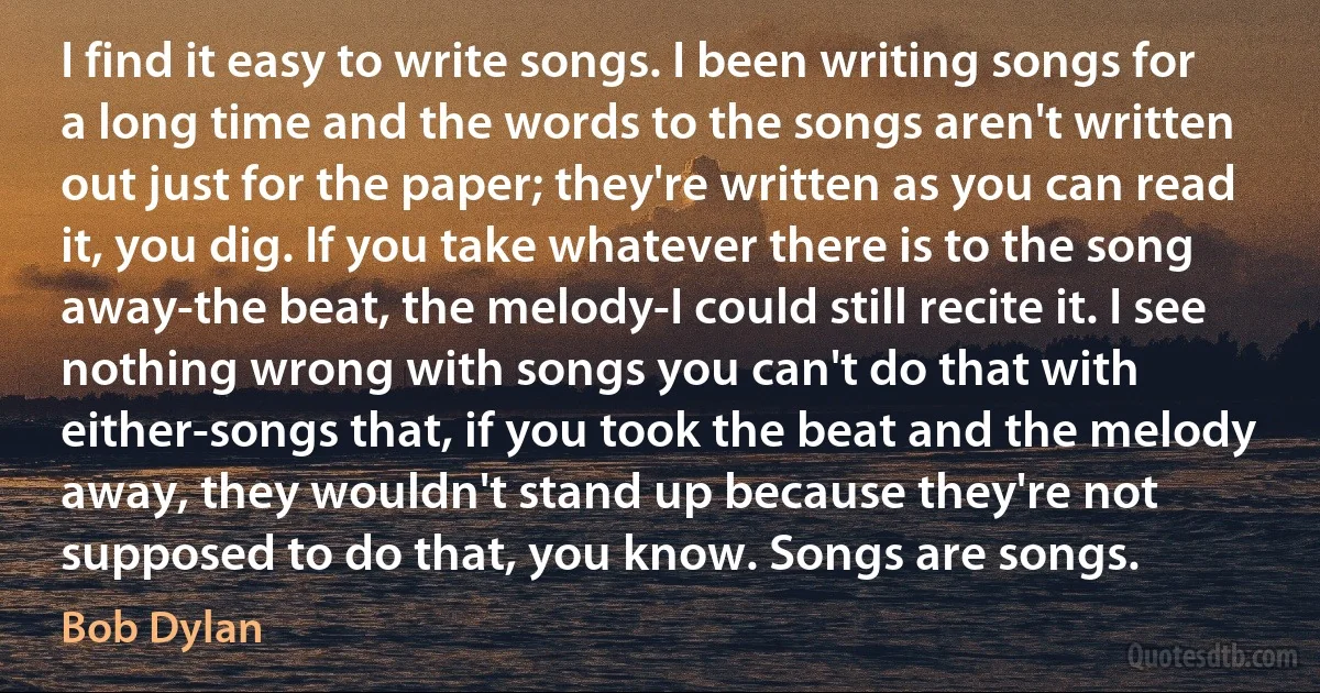 I find it easy to write songs. I been writing songs for a long time and the words to the songs aren't written out just for the paper; they're written as you can read it, you dig. If you take whatever there is to the song away-the beat, the melody-I could still recite it. I see nothing wrong with songs you can't do that with either-songs that, if you took the beat and the melody away, they wouldn't stand up because they're not supposed to do that, you know. Songs are songs. (Bob Dylan)