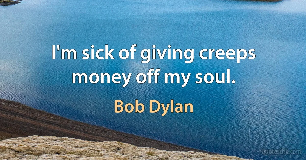 I'm sick of giving creeps money off my soul. (Bob Dylan)