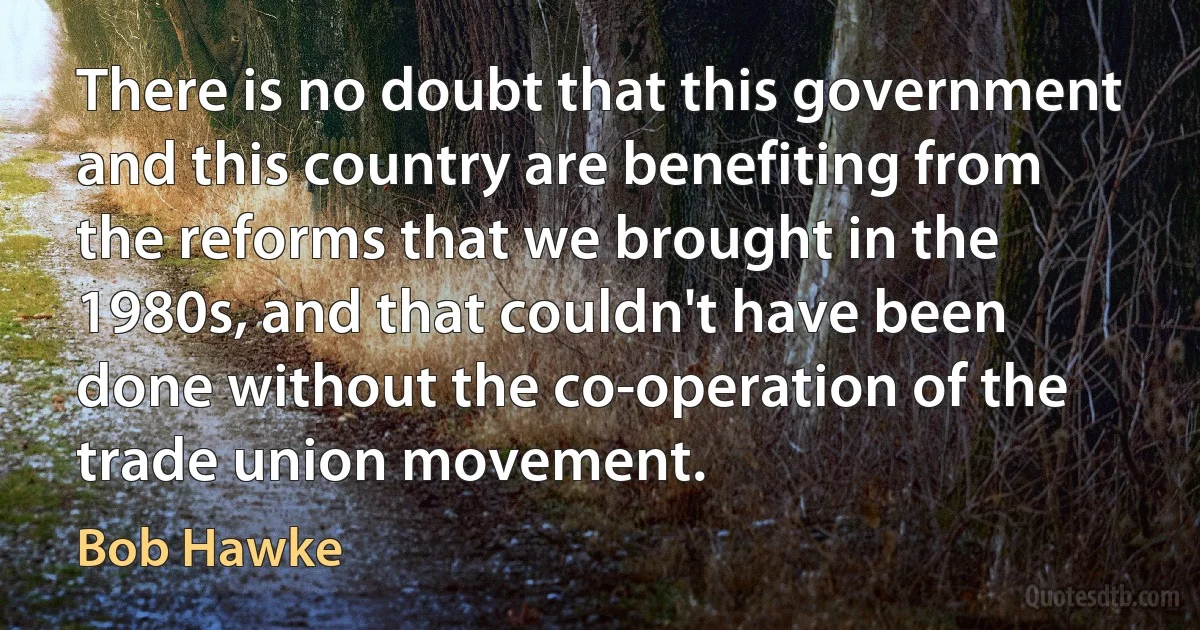 There is no doubt that this government and this country are benefiting from the reforms that we brought in the 1980s, and that couldn't have been done without the co-operation of the trade union movement. (Bob Hawke)