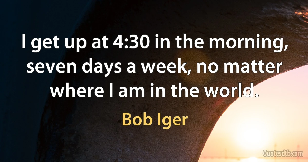 I get up at 4:30 in the morning, seven days a week, no matter where I am in the world. (Bob Iger)