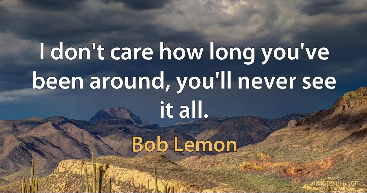 I don't care how long you've been around, you'll never see it all. (Bob Lemon)