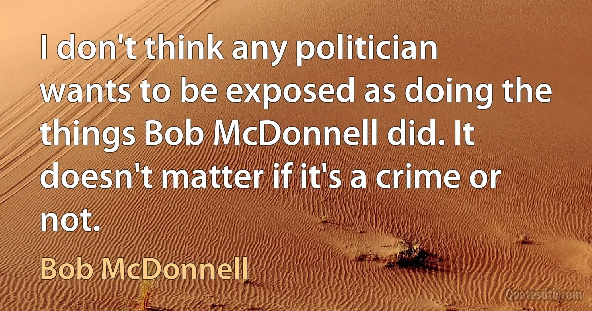 I don't think any politician wants to be exposed as doing the things Bob McDonnell did. It doesn't matter if it's a crime or not. (Bob McDonnell)