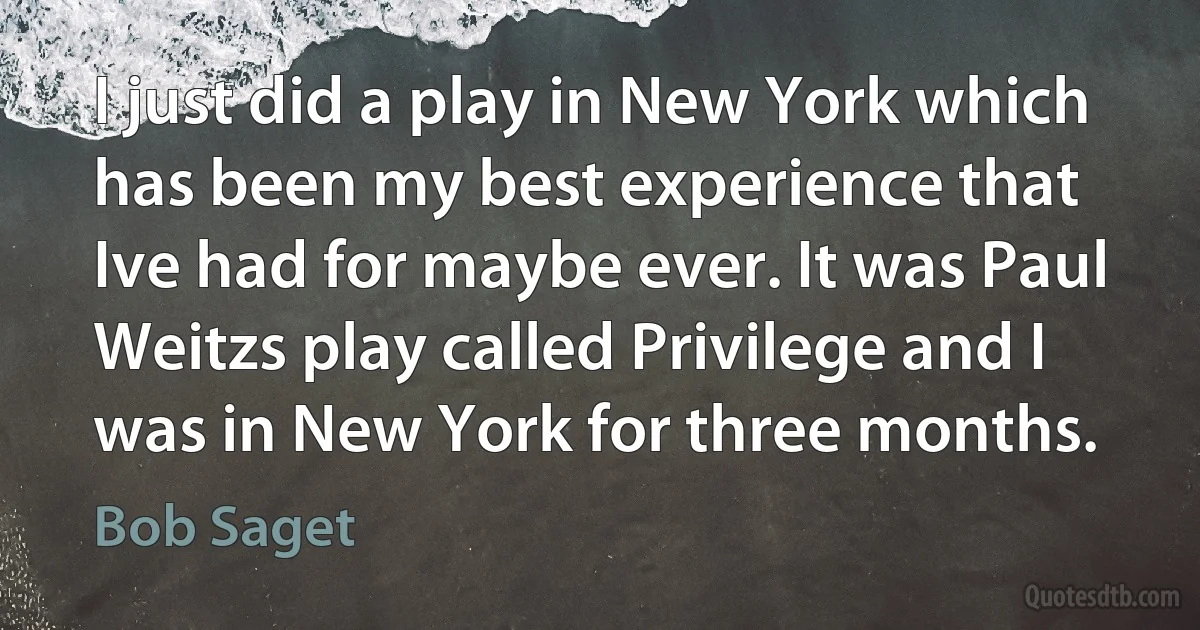 I just did a play in New York which has been my best experience that Ive had for maybe ever. It was Paul Weitzs play called Privilege and I was in New York for three months. (Bob Saget)