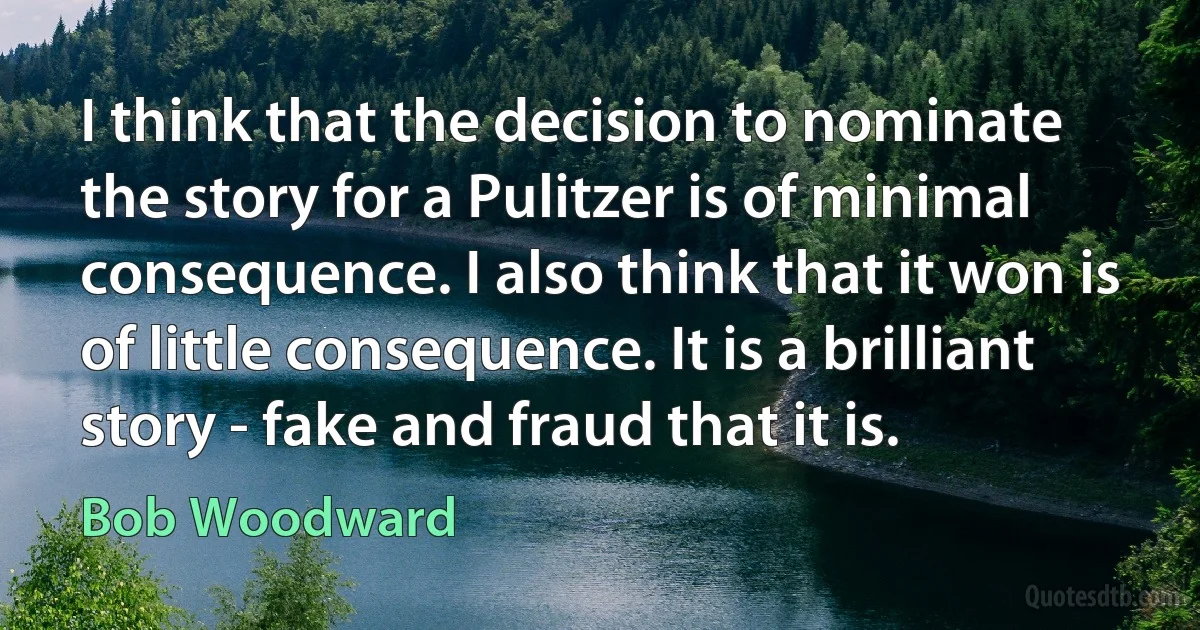 I think that the decision to nominate the story for a Pulitzer is of minimal consequence. I also think that it won is of little consequence. It is a brilliant story - fake and fraud that it is. (Bob Woodward)