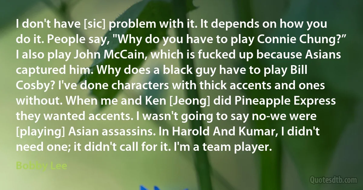 I don't have [sic] problem with it. It depends on how you do it. People say, "Why do you have to play Connie Chung?” I also play John McCain, which is fucked up because Asians captured him. Why does a black guy have to play Bill Cosby? I've done characters with thick accents and ones without. When me and Ken [Jeong] did Pineapple Express they wanted accents. I wasn't going to say no-we were [playing] Asian assassins. In Harold And Kumar, I didn't need one; it didn't call for it. I'm a team player. (Bobby Lee)