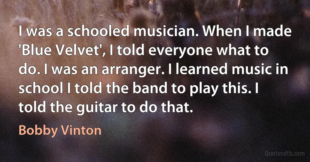 I was a schooled musician. When I made 'Blue Velvet', I told everyone what to do. I was an arranger. I learned music in school I told the band to play this. I told the guitar to do that. (Bobby Vinton)