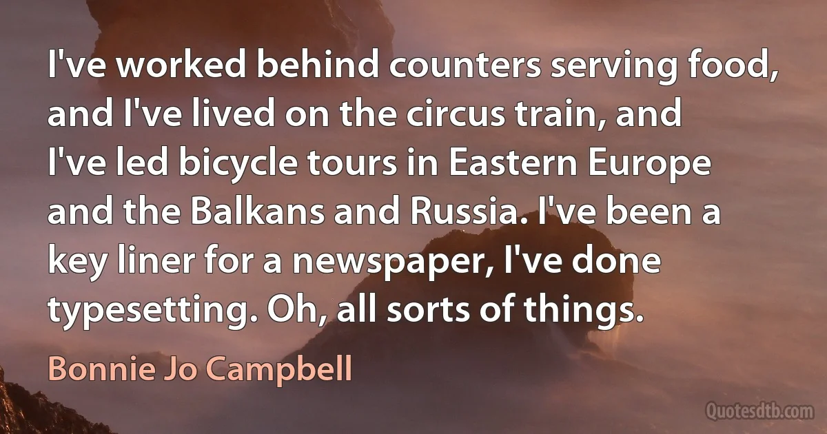 I've worked behind counters serving food, and I've lived on the circus train, and I've led bicycle tours in Eastern Europe and the Balkans and Russia. I've been a key liner for a newspaper, I've done typesetting. Oh, all sorts of things. (Bonnie Jo Campbell)