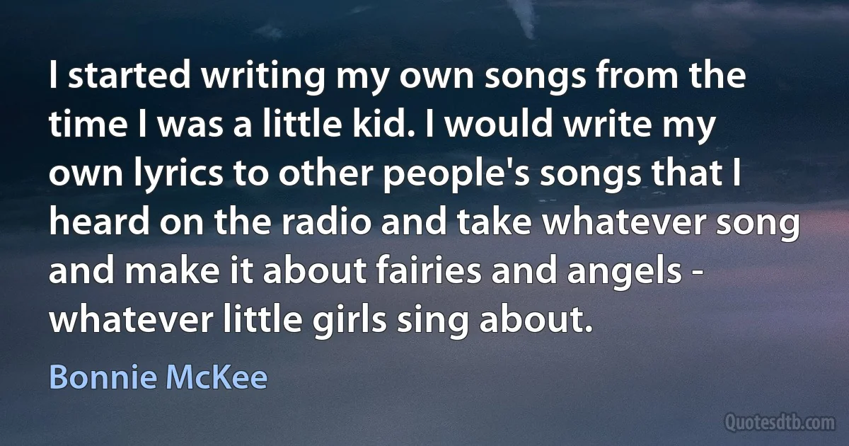 I started writing my own songs from the time I was a little kid. I would write my own lyrics to other people's songs that I heard on the radio and take whatever song and make it about fairies and angels - whatever little girls sing about. (Bonnie McKee)