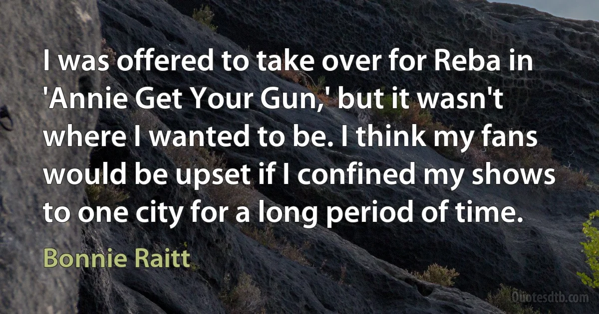 I was offered to take over for Reba in 'Annie Get Your Gun,' but it wasn't where I wanted to be. I think my fans would be upset if I confined my shows to one city for a long period of time. (Bonnie Raitt)