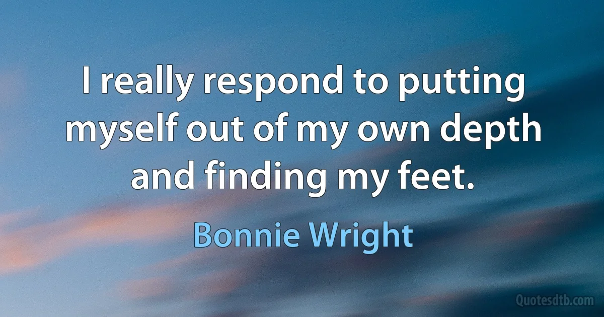 I really respond to putting myself out of my own depth and finding my feet. (Bonnie Wright)