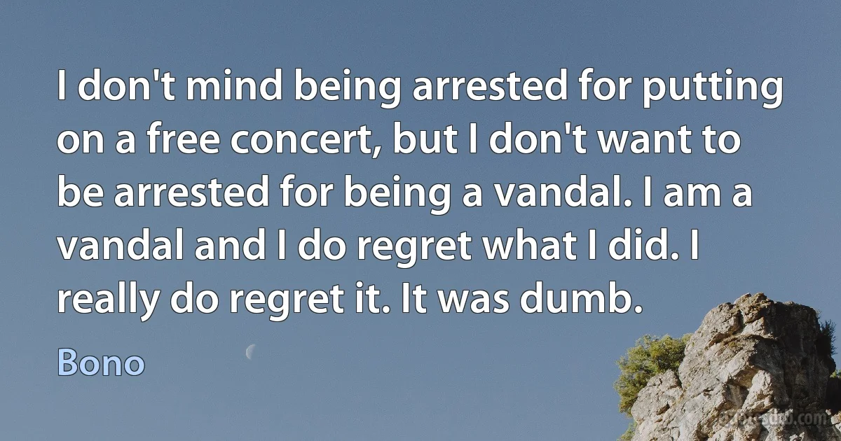 I don't mind being arrested for putting on a free concert, but I don't want to be arrested for being a vandal. I am a vandal and I do regret what I did. I really do regret it. It was dumb. (Bono)