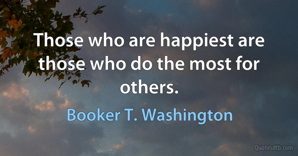 Those who are happiest are those who do the most for others. (Booker T. Washington)