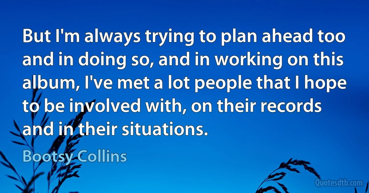 But I'm always trying to plan ahead too and in doing so, and in working on this album, I've met a lot people that I hope to be involved with, on their records and in their situations. (Bootsy Collins)