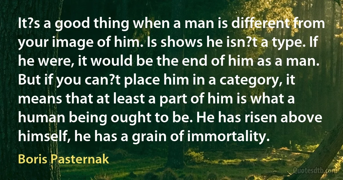 It?s a good thing when a man is different from your image of him. Is shows he isn?t a type. If he were, it would be the end of him as a man. But if you can?t place him in a category, it means that at least a part of him is what a human being ought to be. He has risen above himself, he has a grain of immortality. (Boris Pasternak)