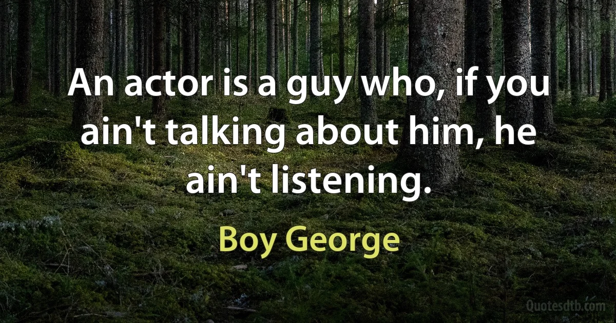 An actor is a guy who, if you ain't talking about him, he ain't listening. (Boy George)