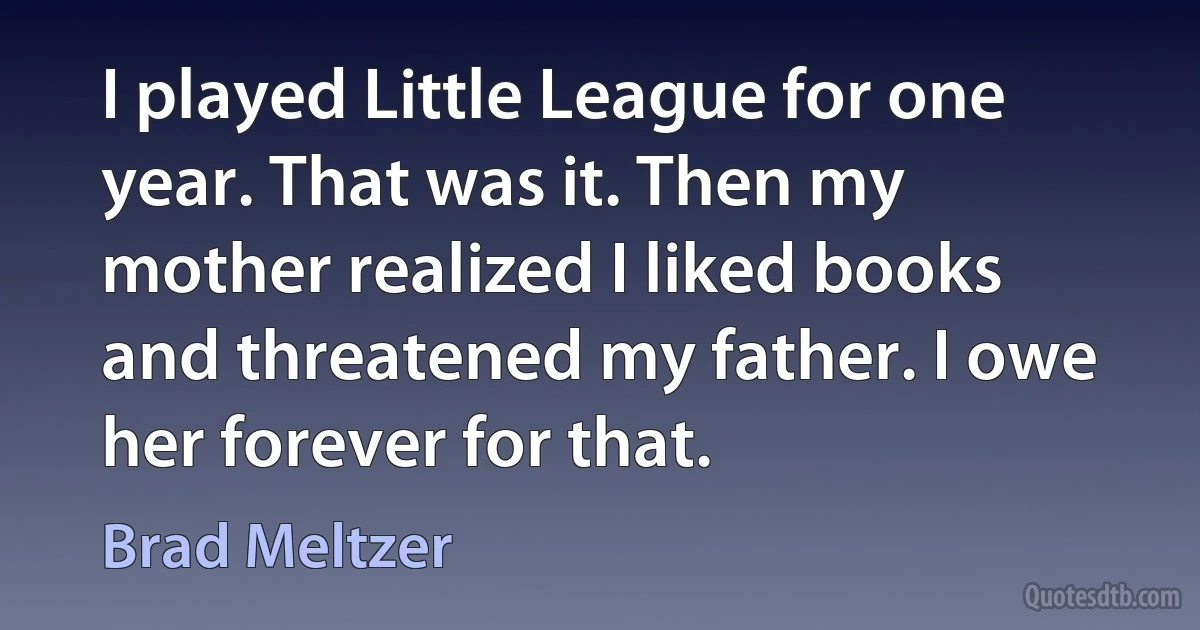 I played Little League for one year. That was it. Then my mother realized I liked books and threatened my father. I owe her forever for that. (Brad Meltzer)