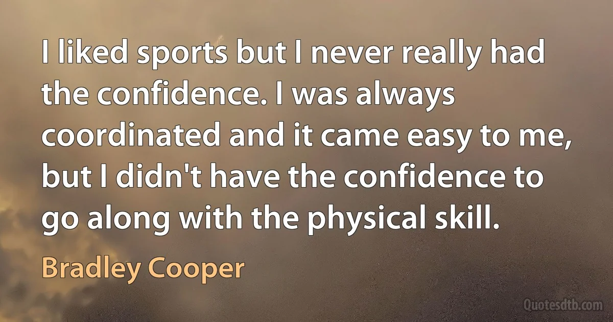 I liked sports but I never really had the confidence. I was always coordinated and it came easy to me, but I didn't have the confidence to go along with the physical skill. (Bradley Cooper)