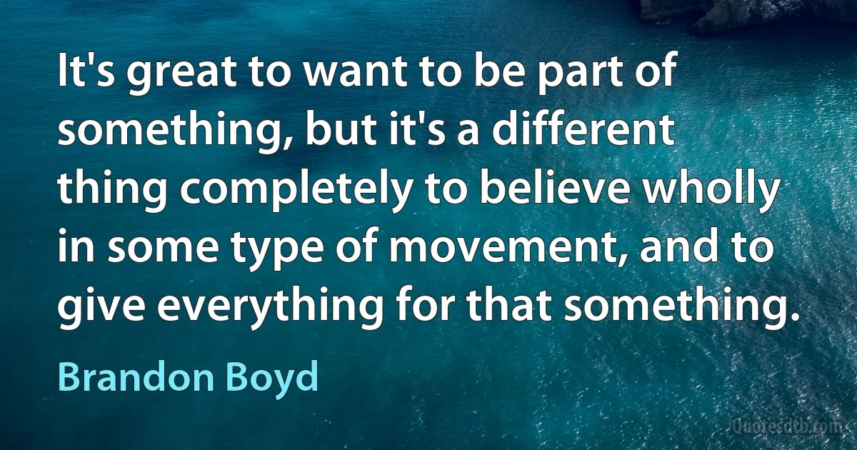 It's great to want to be part of something, but it's a different thing completely to believe wholly in some type of movement, and to give everything for that something. (Brandon Boyd)