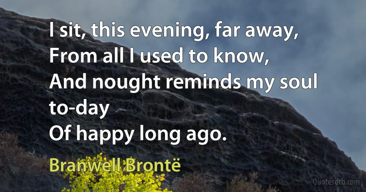 I sit, this evening, far away,
From all I used to know,
And nought reminds my soul to-day
Of happy long ago. (Branwell Brontë)