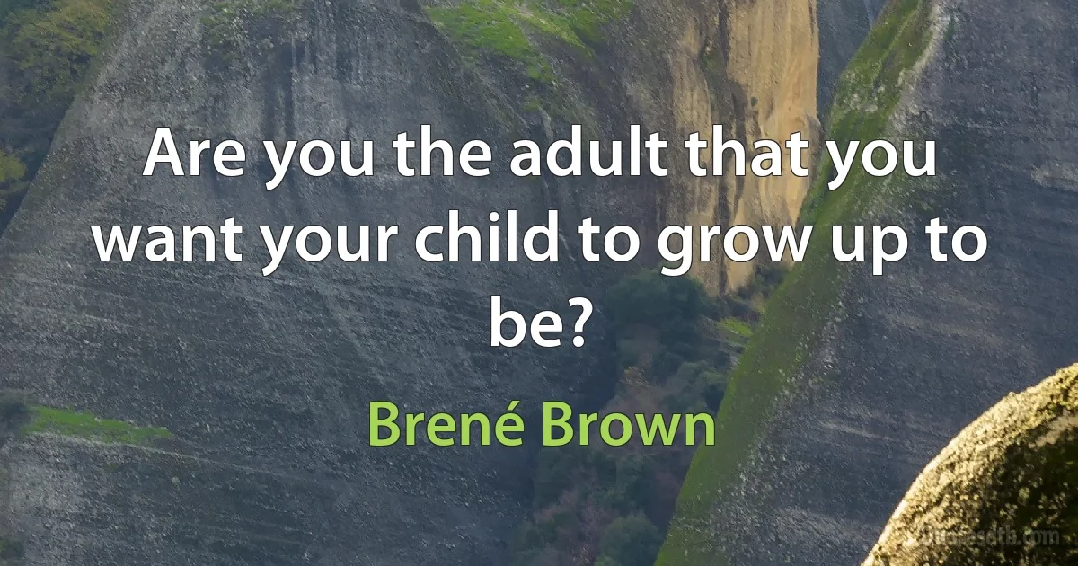 Are you the adult that you want your child to grow up to be? (Brené Brown)