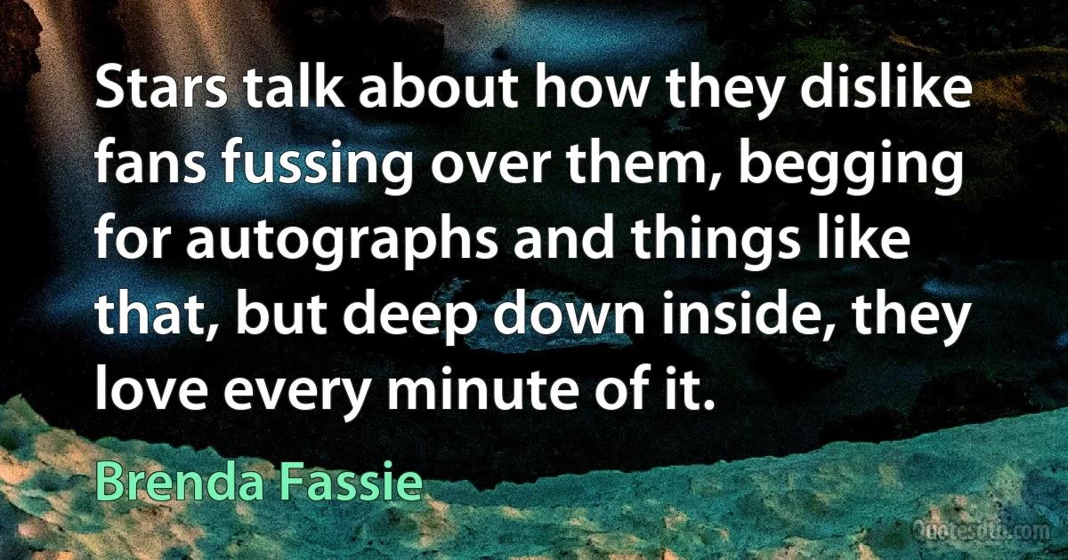 Stars talk about how they dislike fans fussing over them, begging for autographs and things like that, but deep down inside, they love every minute of it. (Brenda Fassie)