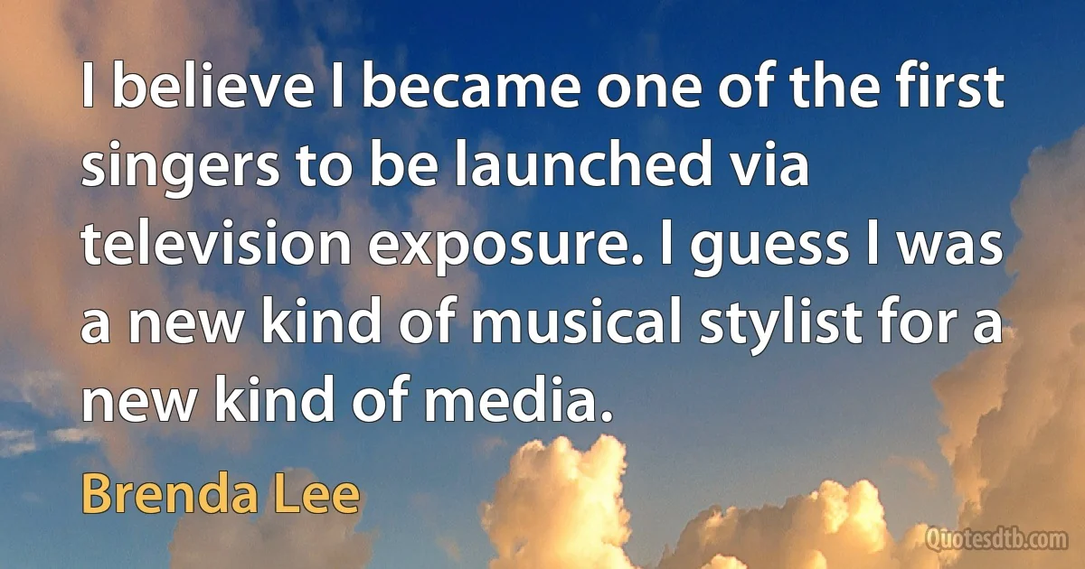 I believe I became one of the first singers to be launched via television exposure. I guess I was a new kind of musical stylist for a new kind of media. (Brenda Lee)