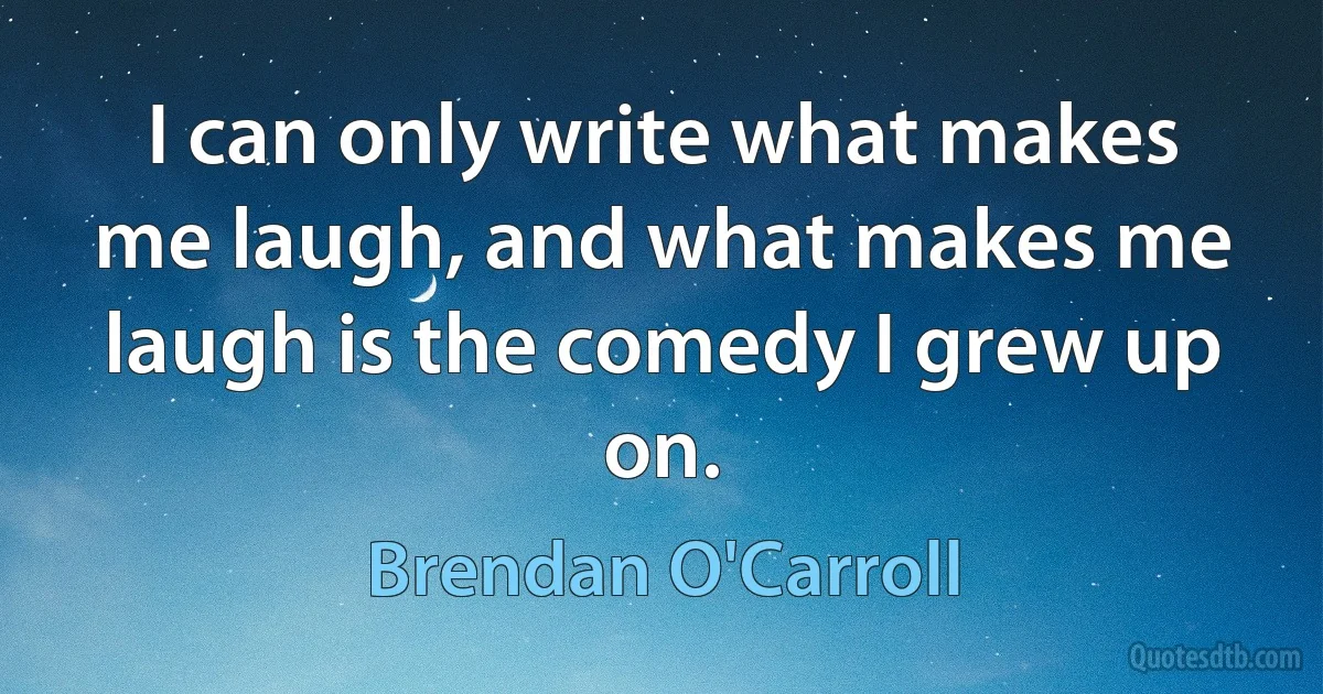 I can only write what makes me laugh, and what makes me laugh is the comedy I grew up on. (Brendan O'Carroll)