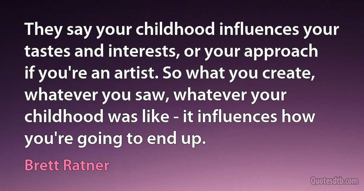 They say your childhood influences your tastes and interests, or your approach if you're an artist. So what you create, whatever you saw, whatever your childhood was like - it influences how you're going to end up. (Brett Ratner)