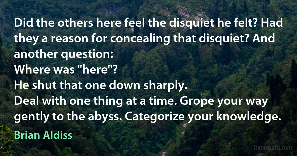 Did the others here feel the disquiet he felt? Had they a reason for concealing that disquiet? And another question:
Where was "here"?
He shut that one down sharply.
Deal with one thing at a time. Grope your way gently to the abyss. Categorize your knowledge. (Brian Aldiss)