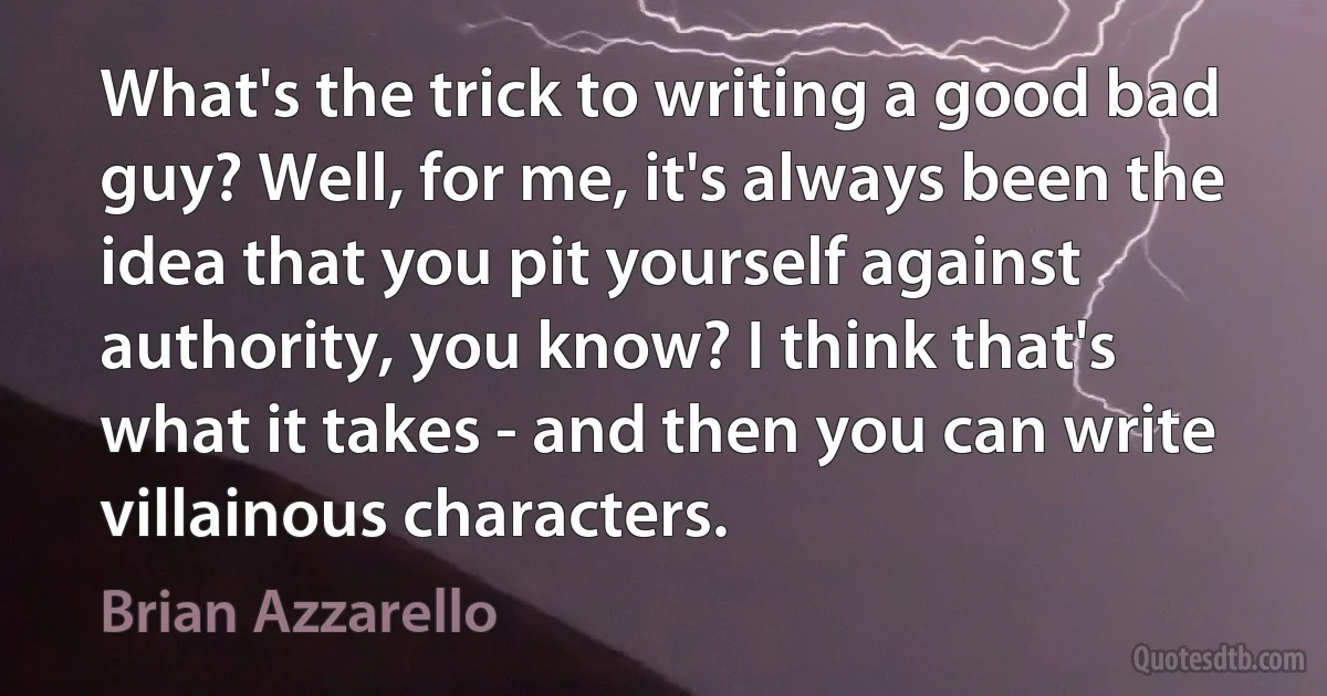 What's the trick to writing a good bad guy? Well, for me, it's always been the idea that you pit yourself against authority, you know? I think that's what it takes - and then you can write villainous characters. (Brian Azzarello)